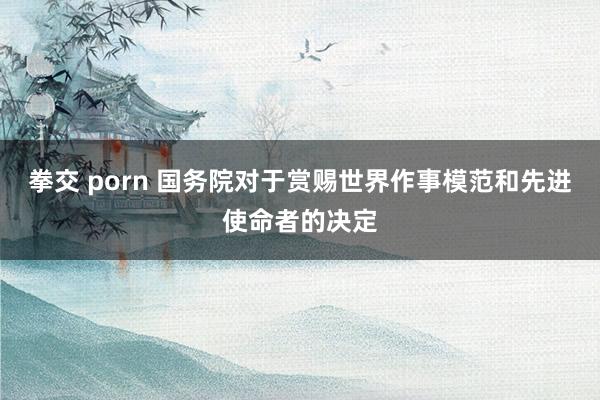 拳交 porn 国务院对于赏赐世界作事模范和先进使命者的决定