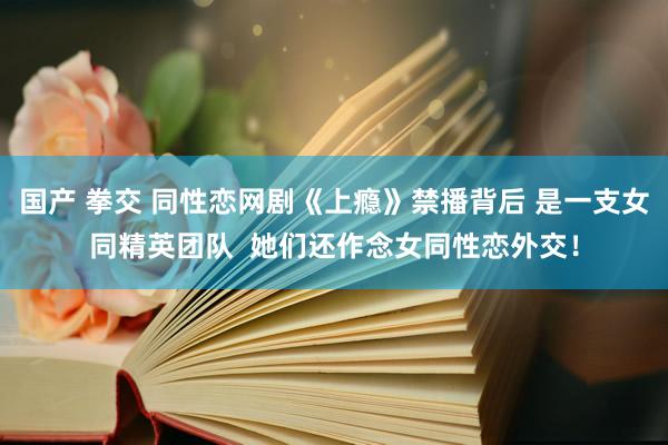 国产 拳交 同性恋网剧《上瘾》禁播背后 是一支女同精英团队  她们还作念女同性恋外交！