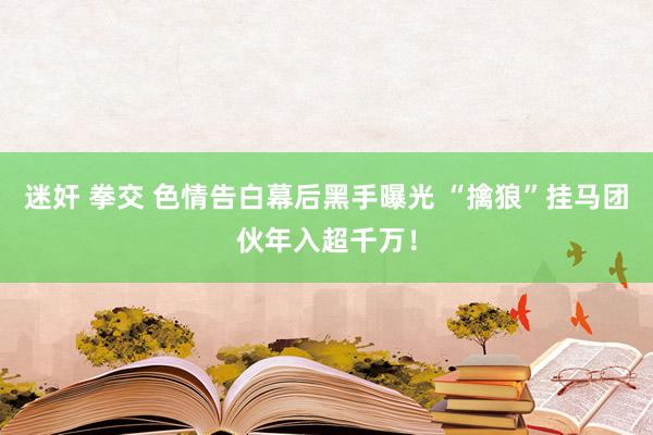 迷奸 拳交 色情告白幕后黑手曝光 “擒狼”挂马团伙年入超千万！