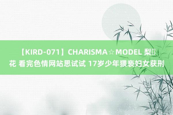 【KIRD-071】CHARISMA☆MODEL 梨々花 看完色情网站思试试 17岁少年猥亵妇女获刑