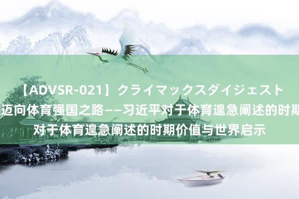 【ADVSR-021】クライマックスダイジェスト 姦鬼 ’10 全文丨迈向体育强国之路——习近平对于体育遑急阐述的时期价值与世界启示