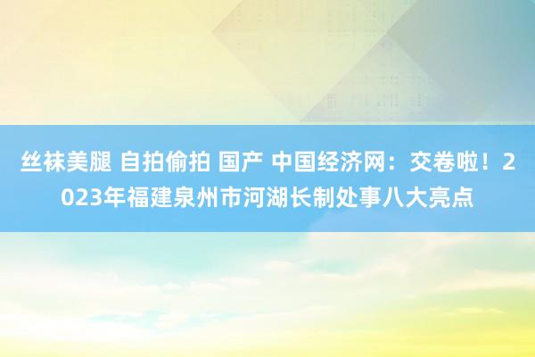 丝袜美腿 自拍偷拍 国产 中国经济网：交卷啦！2023年福建泉州市河湖长制处事八大亮点