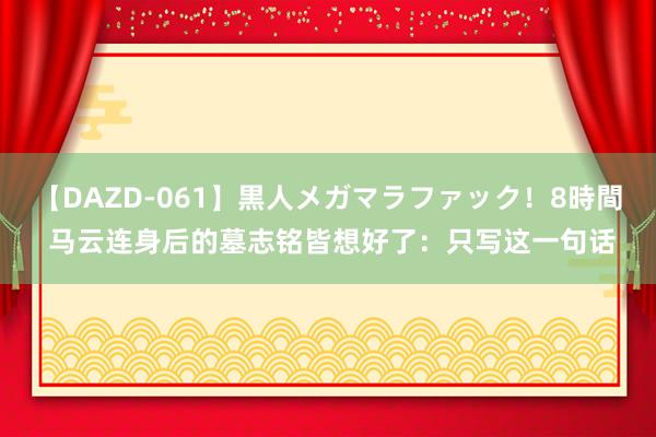 【DAZD-061】黒人メガマラファック！8時間 马云连身后的墓志铭皆想好了：只写这一句话