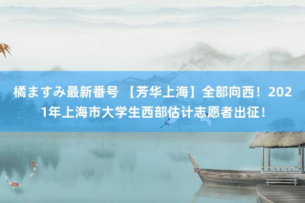 橘ますみ最新番号 【芳华上海】全部向西！2021年上海市大学生西部估计志愿者出征！