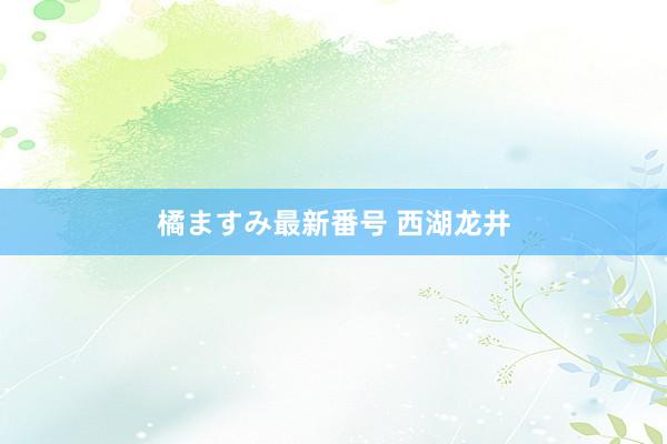 橘ますみ最新番号 西湖龙井