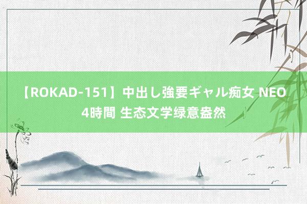 【ROKAD-151】中出し強要ギャル痴女 NEO 4時間 生态文学绿意盎然