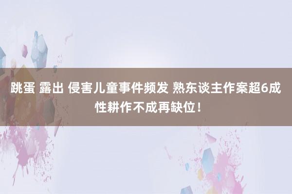 跳蛋 露出 侵害儿童事件频发 熟东谈主作案超6成 性耕作不成再缺位！