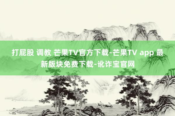 打屁股 调教 芒果TV官方下载-芒果TV app 最新版块免费下载-讹诈宝官网