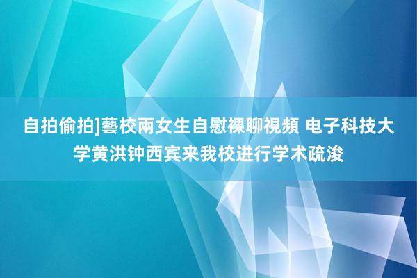 自拍偷拍]藝校兩女生自慰裸聊視頻 电子科技大学黄洪钟西宾来我校进行学术疏浚