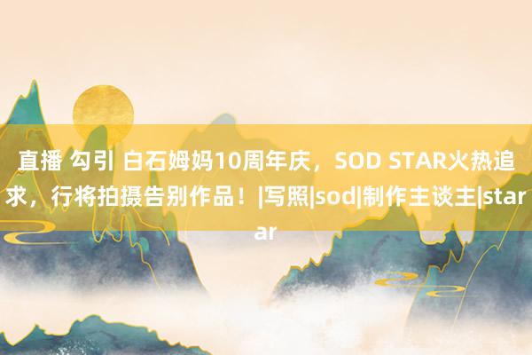 直播 勾引 白石姆妈10周年庆，SOD STAR火热追求，行将拍摄告别作品！|写照|sod|制作主谈主|star