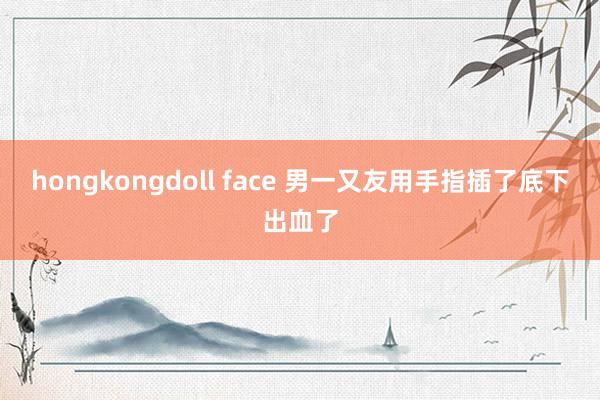 hongkongdoll face 男一又友用手指插了底下出血了