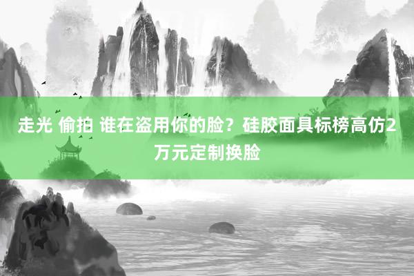 走光 偷拍 谁在盗用你的脸？硅胶面具标榜高仿2万元定制换脸