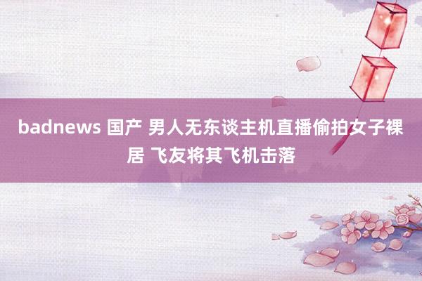 badnews 国产 男人无东谈主机直播偷拍女子裸居 飞友将其飞机击落