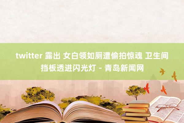 twitter 露出 女白领如厕遭偷拍惊魂 卫生间挡板透进闪光灯－青岛新闻网