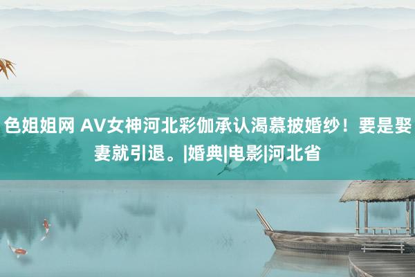 色姐姐网 AV女神河北彩伽承认渴慕披婚纱！要是娶妻就引退。|婚典|电影|河北省