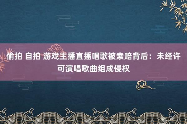 偷拍 自拍 游戏主播直播唱歌被索赔背后：未经许可演唱歌曲组成侵权