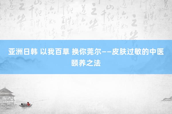 亚洲日韩 以我百草 换你莞尔——皮肤过敏的中医颐养之法