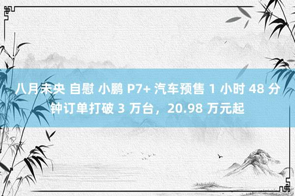 八月未央 自慰 小鹏 P7+ 汽车预售 1 小时 48 分钟订单打破 3 万台，20.98 万元起