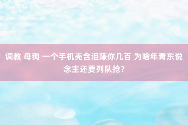 调教 母狗 一个手机壳含泪赚你几百 为啥年青东说念主还要列队抢？