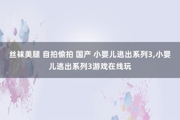 丝袜美腿 自拍偷拍 国产 小婴儿逃出系列3，小婴儿逃出系列3游戏在线玩