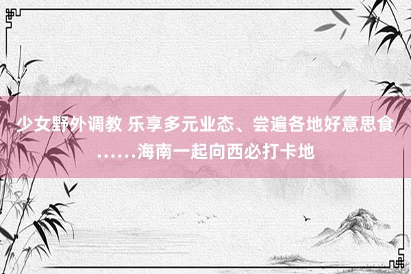 少女野外调教 乐享多元业态、尝遍各地好意思食……海南一起向西必打卡地