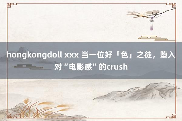 hongkongdoll xxx 当一位好「色」之徒，堕入对“电影感”的crush