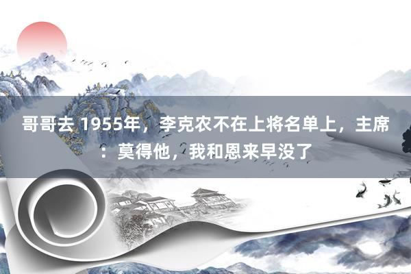 哥哥去 1955年，李克农不在上将名单上，主席：莫得他，我和恩来早没了