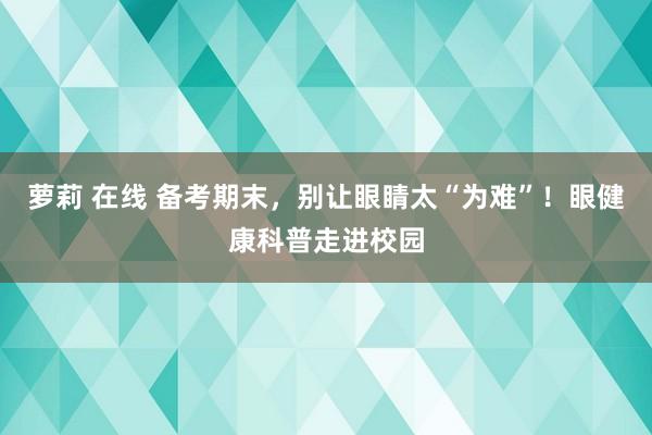 萝莉 在线 备考期末，别让眼睛太“为难”！眼健康科普走进校园