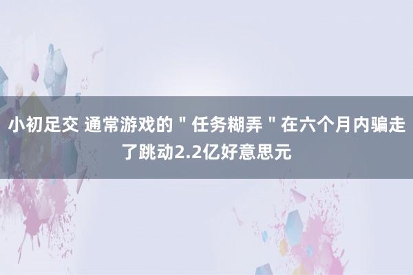 小初足交 通常游戏的＂任务糊弄＂在六个月内骗走了跳动2.2亿好意思元